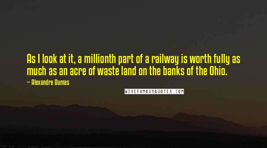 Alexandre Dumas Quotes: As I look at it, a millionth part of a railway is worth fully as much as an acre of waste land on the banks of the Ohio.