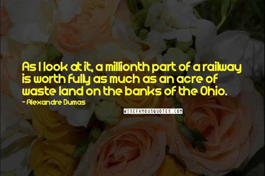 Alexandre Dumas Quotes: As I look at it, a millionth part of a railway is worth fully as much as an acre of waste land on the banks of the Ohio.