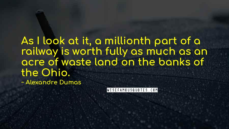 Alexandre Dumas Quotes: As I look at it, a millionth part of a railway is worth fully as much as an acre of waste land on the banks of the Ohio.