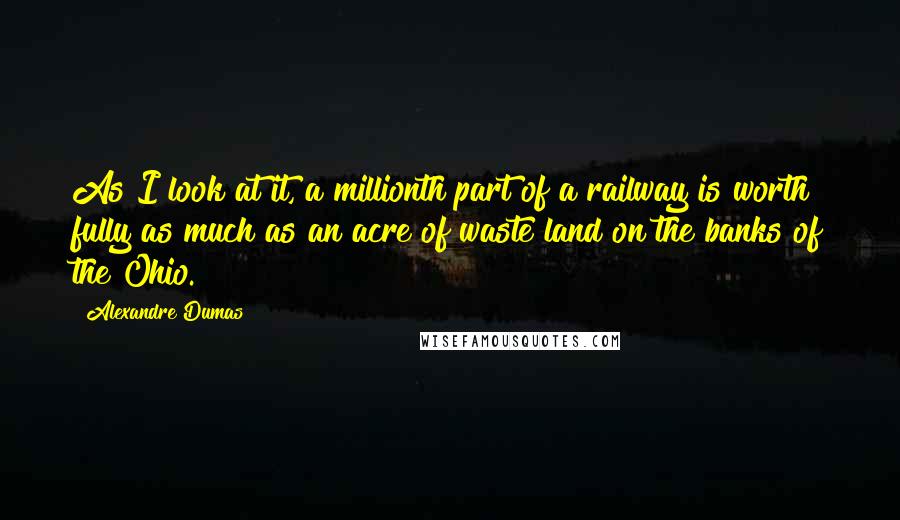 Alexandre Dumas Quotes: As I look at it, a millionth part of a railway is worth fully as much as an acre of waste land on the banks of the Ohio.