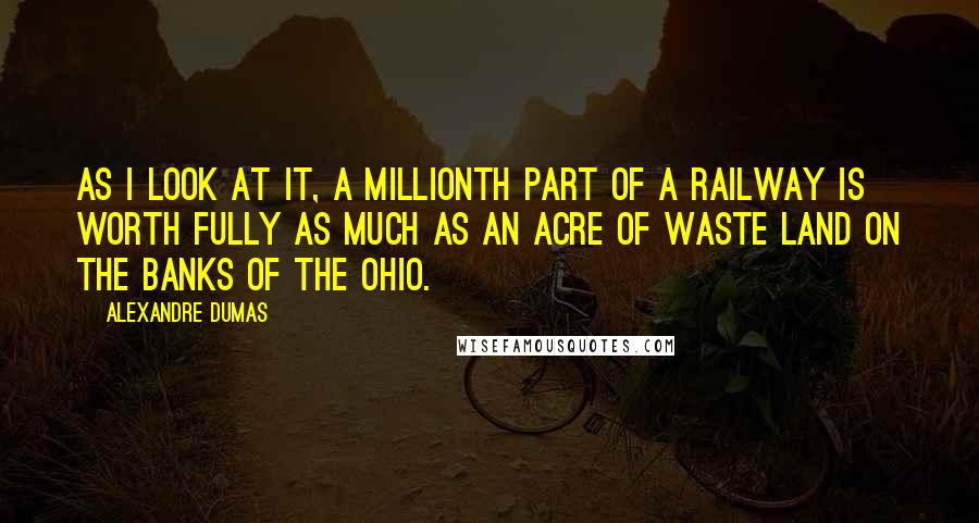 Alexandre Dumas Quotes: As I look at it, a millionth part of a railway is worth fully as much as an acre of waste land on the banks of the Ohio.