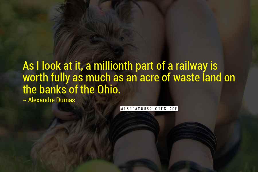 Alexandre Dumas Quotes: As I look at it, a millionth part of a railway is worth fully as much as an acre of waste land on the banks of the Ohio.