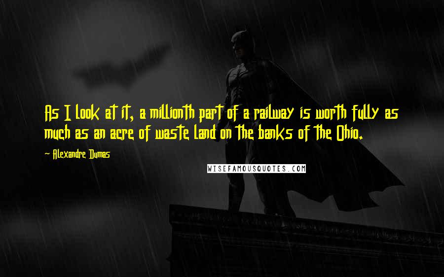 Alexandre Dumas Quotes: As I look at it, a millionth part of a railway is worth fully as much as an acre of waste land on the banks of the Ohio.