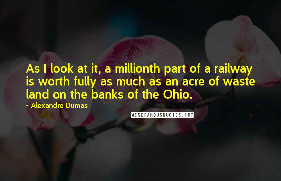 Alexandre Dumas Quotes: As I look at it, a millionth part of a railway is worth fully as much as an acre of waste land on the banks of the Ohio.