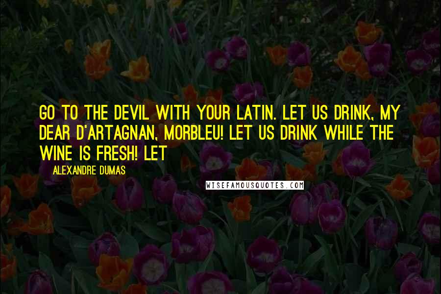 Alexandre Dumas Quotes: Go to the devil with your Latin. Let us drink, my dear d'Artagnan, MORBLEU! Let us drink while the wine is fresh! Let