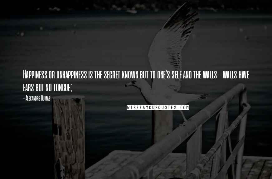 Alexandre Dumas Quotes: Happiness or unhappiness is the secret known but to one's self and the walls - walls have ears but no tongue;