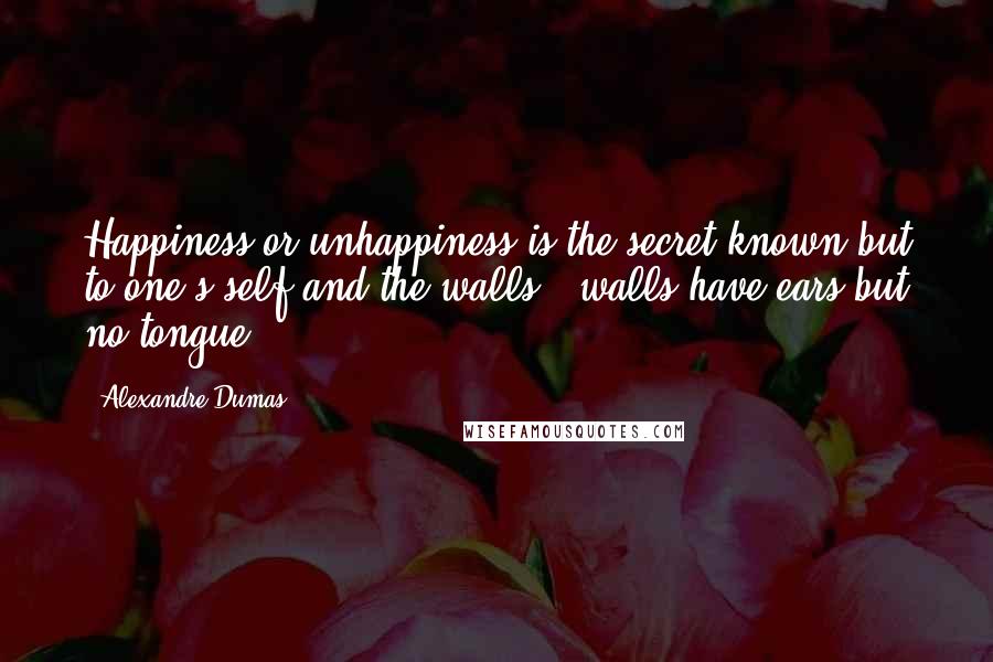 Alexandre Dumas Quotes: Happiness or unhappiness is the secret known but to one's self and the walls - walls have ears but no tongue;