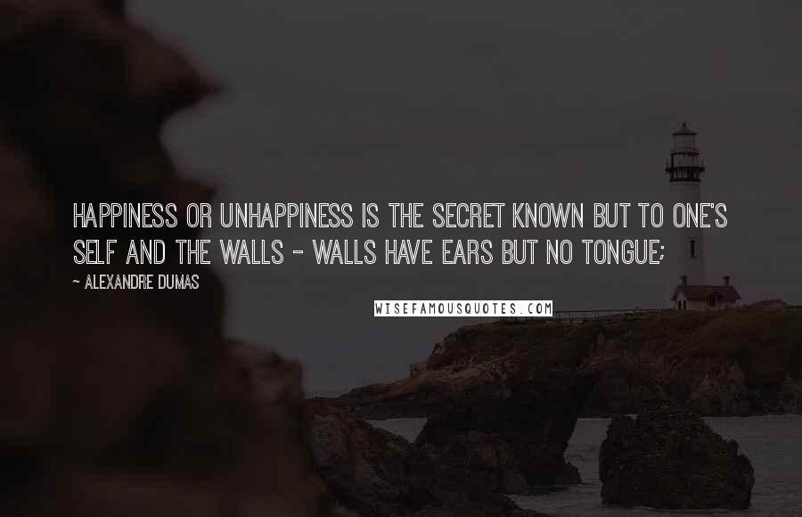 Alexandre Dumas Quotes: Happiness or unhappiness is the secret known but to one's self and the walls - walls have ears but no tongue;