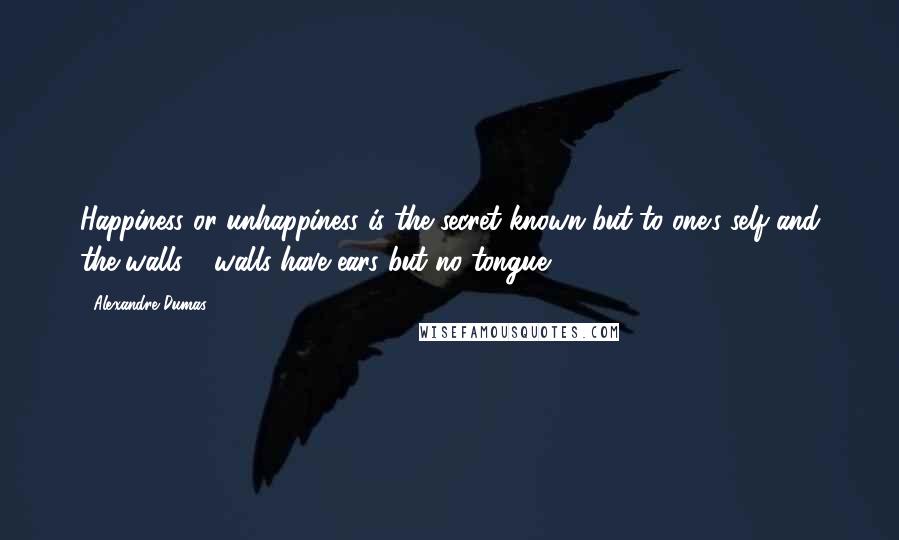 Alexandre Dumas Quotes: Happiness or unhappiness is the secret known but to one's self and the walls - walls have ears but no tongue;