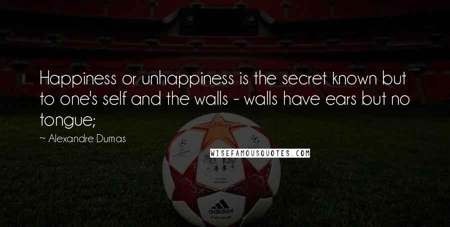 Alexandre Dumas Quotes: Happiness or unhappiness is the secret known but to one's self and the walls - walls have ears but no tongue;