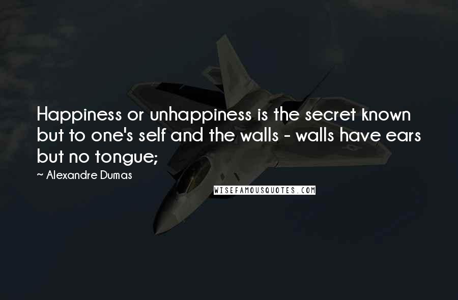 Alexandre Dumas Quotes: Happiness or unhappiness is the secret known but to one's self and the walls - walls have ears but no tongue;