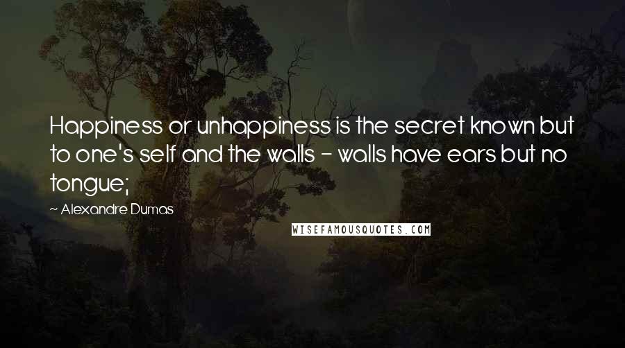 Alexandre Dumas Quotes: Happiness or unhappiness is the secret known but to one's self and the walls - walls have ears but no tongue;