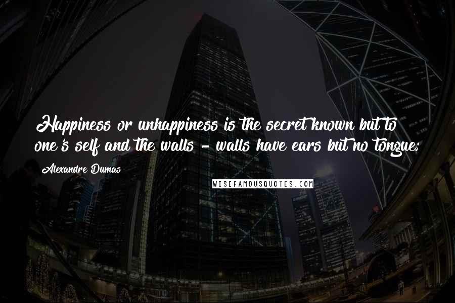 Alexandre Dumas Quotes: Happiness or unhappiness is the secret known but to one's self and the walls - walls have ears but no tongue;