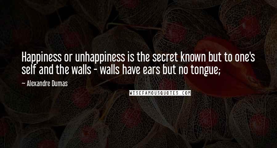 Alexandre Dumas Quotes: Happiness or unhappiness is the secret known but to one's self and the walls - walls have ears but no tongue;