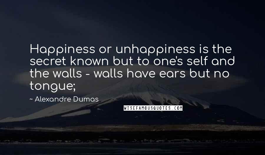 Alexandre Dumas Quotes: Happiness or unhappiness is the secret known but to one's self and the walls - walls have ears but no tongue;