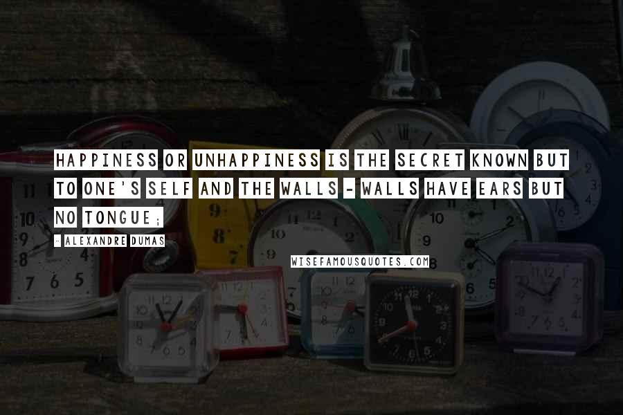 Alexandre Dumas Quotes: Happiness or unhappiness is the secret known but to one's self and the walls - walls have ears but no tongue;