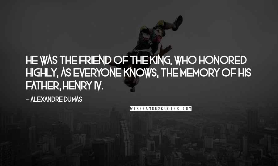 Alexandre Dumas Quotes: He was the friend of the king, who honored highly, as everyone knows, the memory of his father, Henry IV.