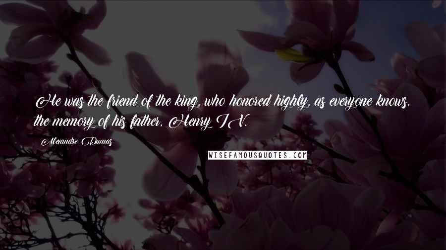 Alexandre Dumas Quotes: He was the friend of the king, who honored highly, as everyone knows, the memory of his father, Henry IV.