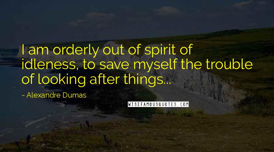 Alexandre Dumas Quotes: I am orderly out of spirit of idleness, to save myself the trouble of looking after things...