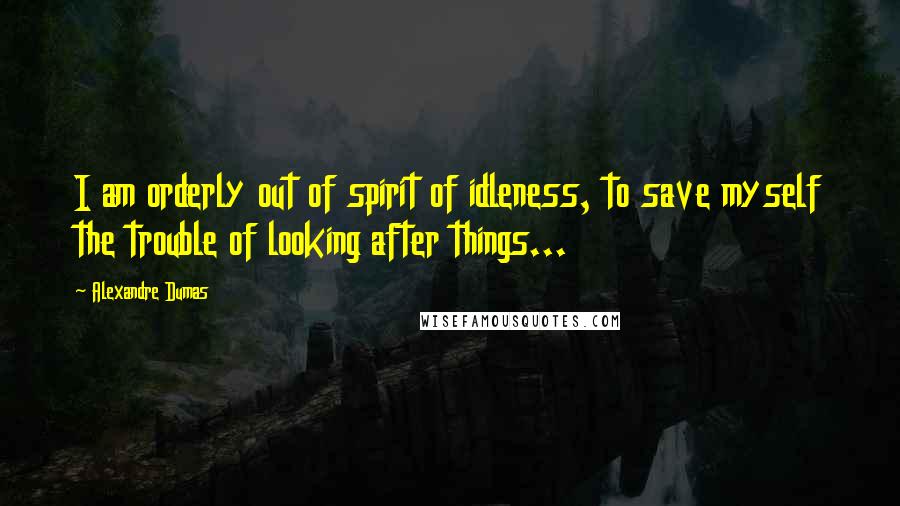 Alexandre Dumas Quotes: I am orderly out of spirit of idleness, to save myself the trouble of looking after things...