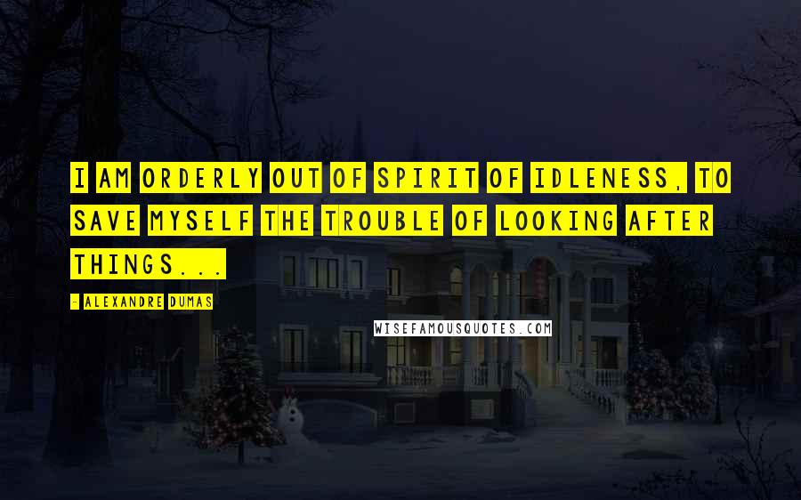 Alexandre Dumas Quotes: I am orderly out of spirit of idleness, to save myself the trouble of looking after things...