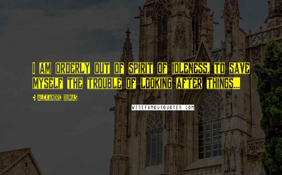 Alexandre Dumas Quotes: I am orderly out of spirit of idleness, to save myself the trouble of looking after things...