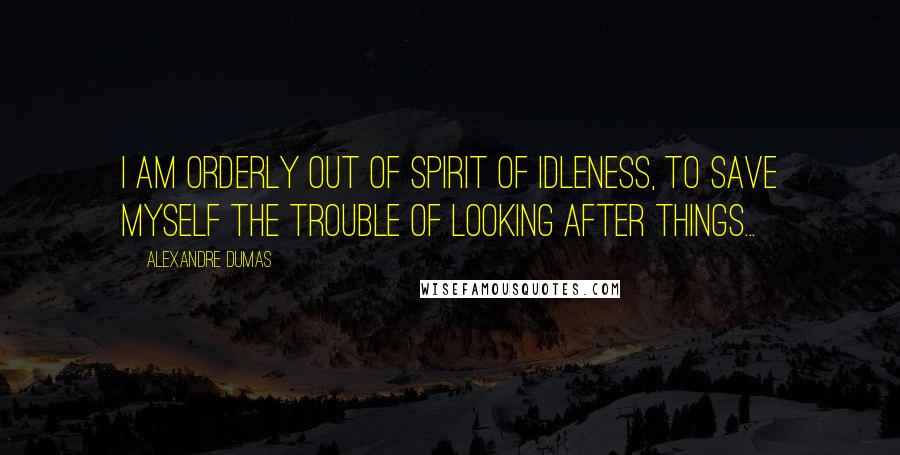 Alexandre Dumas Quotes: I am orderly out of spirit of idleness, to save myself the trouble of looking after things...