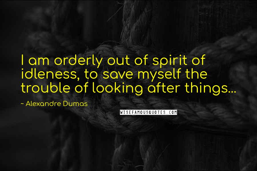 Alexandre Dumas Quotes: I am orderly out of spirit of idleness, to save myself the trouble of looking after things...