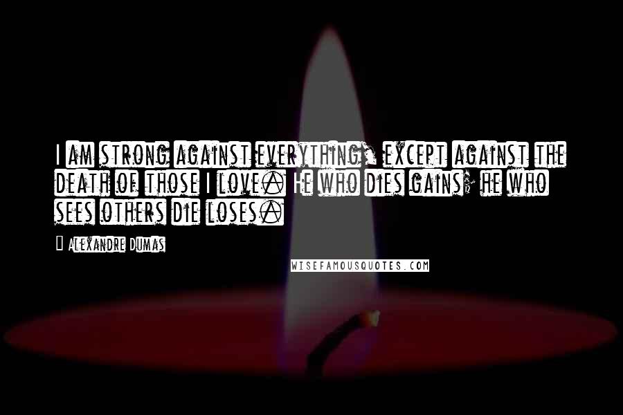 Alexandre Dumas Quotes: I am strong against everything, except against the death of those I love. He who dies gains; he who sees others die loses.