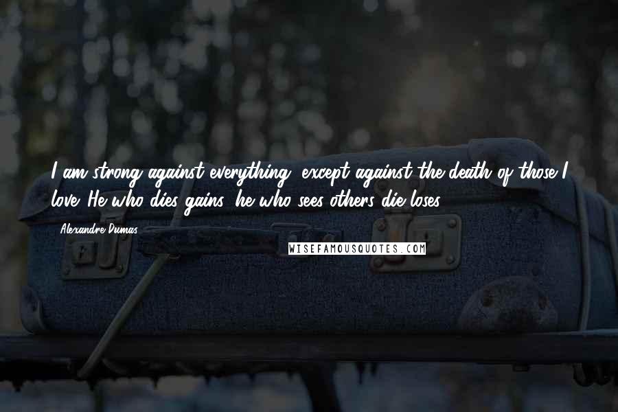 Alexandre Dumas Quotes: I am strong against everything, except against the death of those I love. He who dies gains; he who sees others die loses.