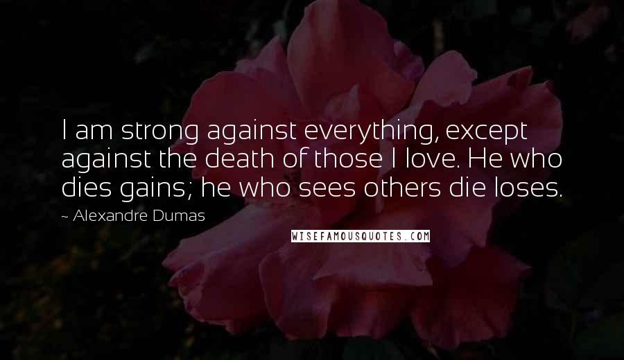 Alexandre Dumas Quotes: I am strong against everything, except against the death of those I love. He who dies gains; he who sees others die loses.