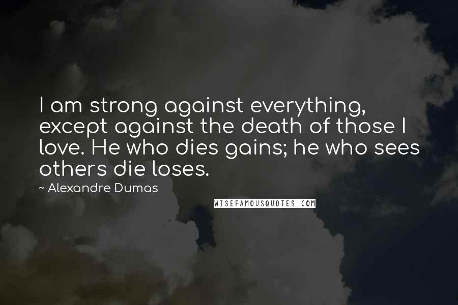Alexandre Dumas Quotes: I am strong against everything, except against the death of those I love. He who dies gains; he who sees others die loses.
