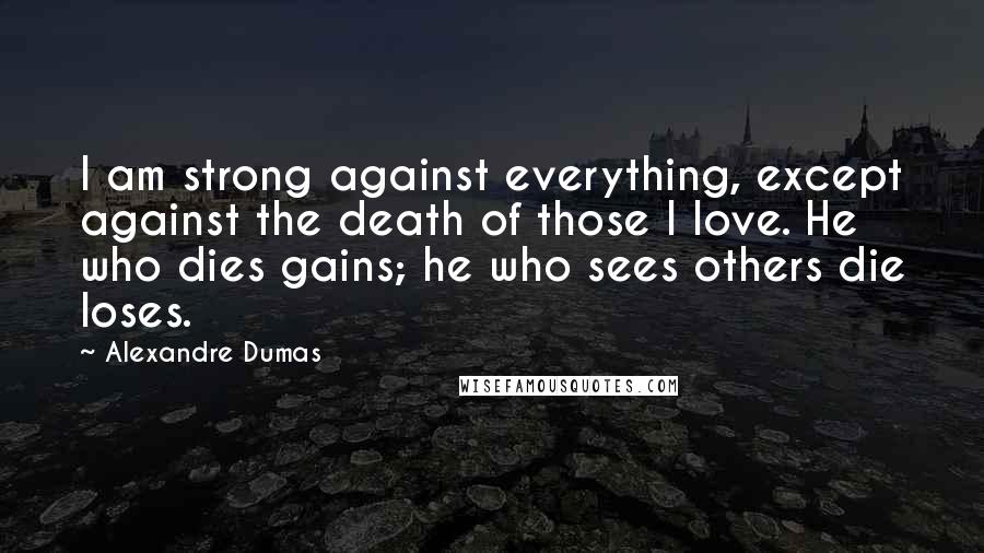 Alexandre Dumas Quotes: I am strong against everything, except against the death of those I love. He who dies gains; he who sees others die loses.