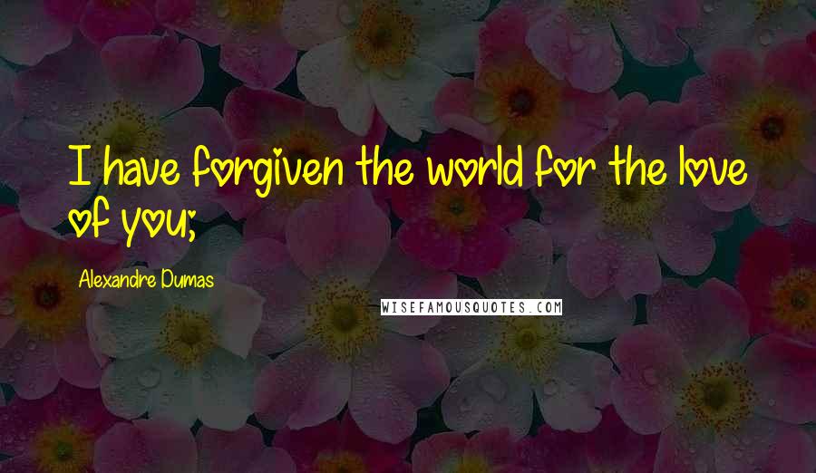 Alexandre Dumas Quotes: I have forgiven the world for the love of you;