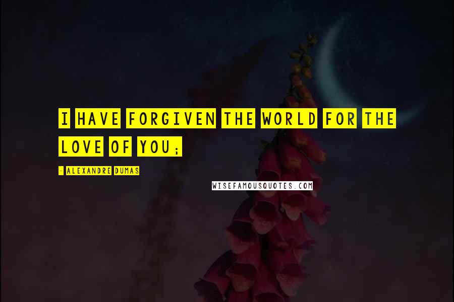 Alexandre Dumas Quotes: I have forgiven the world for the love of you;