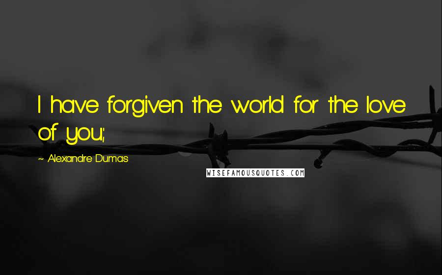 Alexandre Dumas Quotes: I have forgiven the world for the love of you;