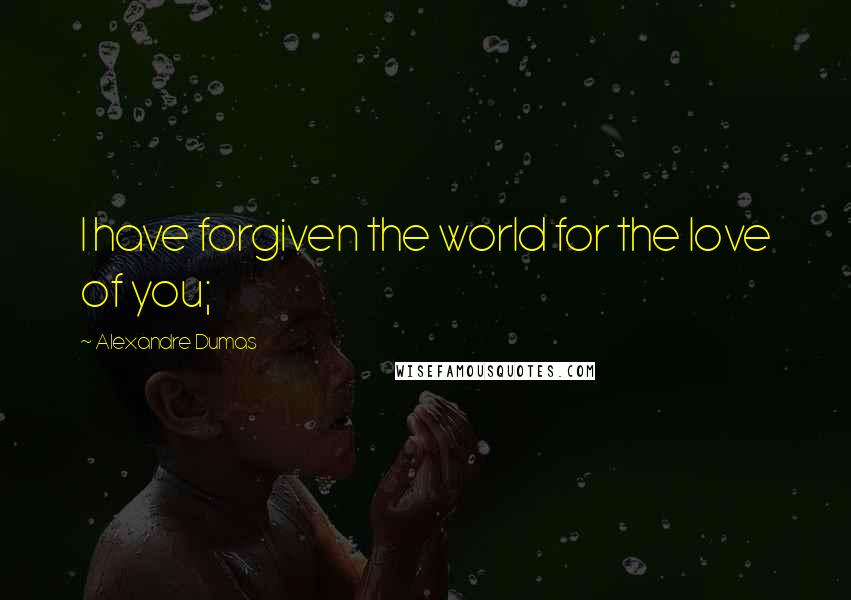 Alexandre Dumas Quotes: I have forgiven the world for the love of you;