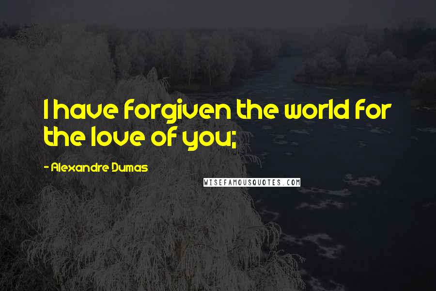 Alexandre Dumas Quotes: I have forgiven the world for the love of you;