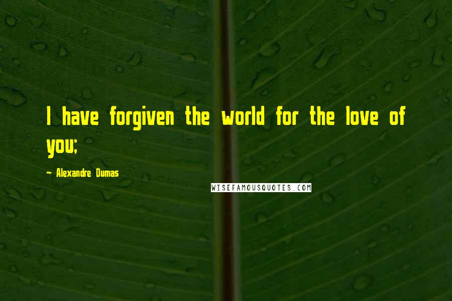 Alexandre Dumas Quotes: I have forgiven the world for the love of you;