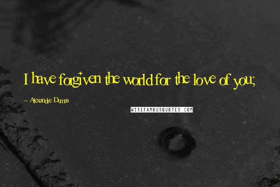 Alexandre Dumas Quotes: I have forgiven the world for the love of you;