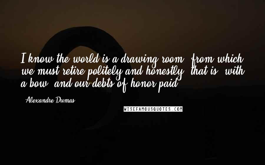 Alexandre Dumas Quotes: I know the world is a drawing-room, from which we must retire politely and honestly; that is, with a bow, and our debts of honor paid.