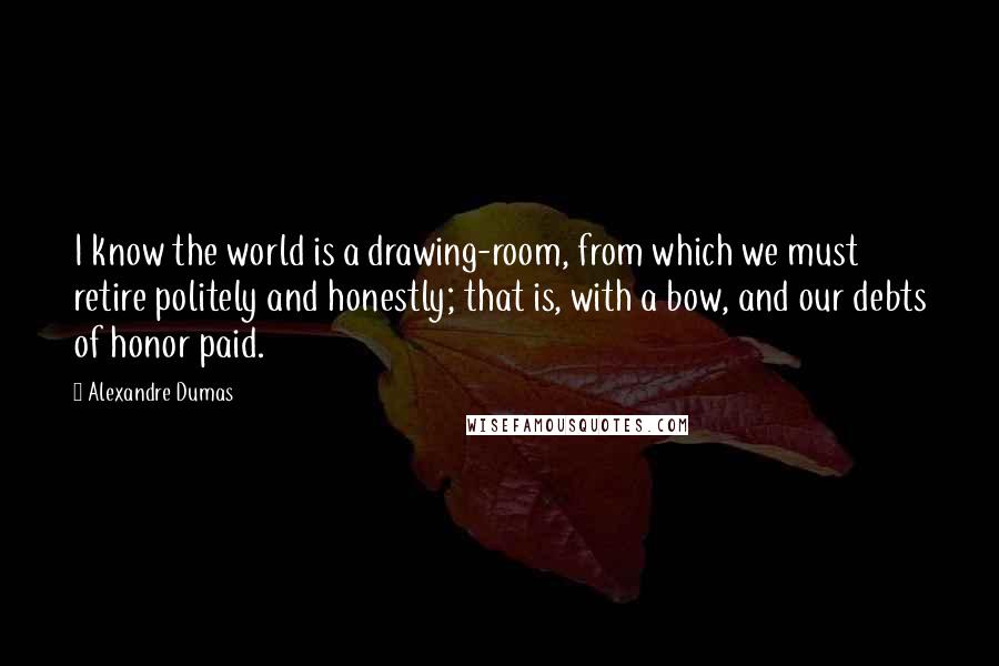 Alexandre Dumas Quotes: I know the world is a drawing-room, from which we must retire politely and honestly; that is, with a bow, and our debts of honor paid.