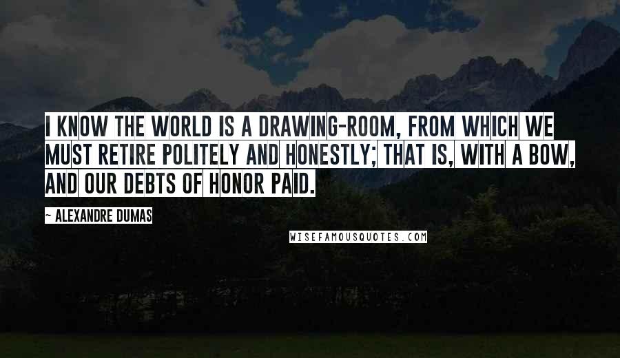 Alexandre Dumas Quotes: I know the world is a drawing-room, from which we must retire politely and honestly; that is, with a bow, and our debts of honor paid.