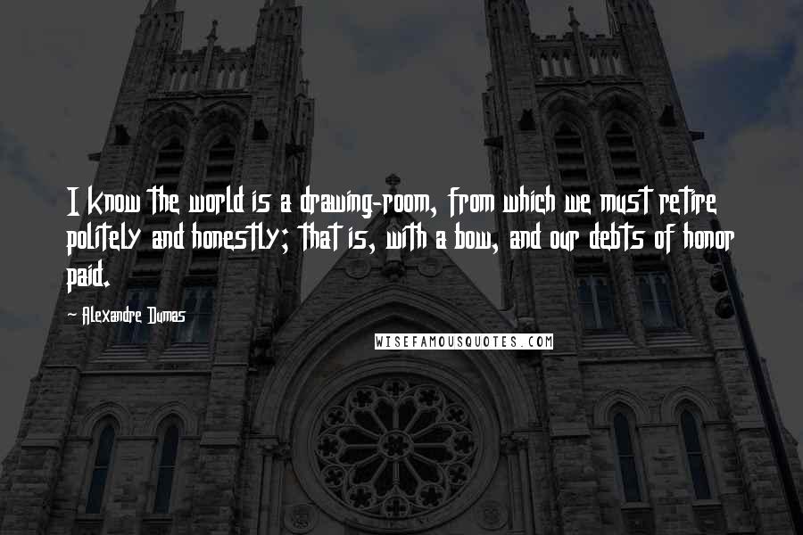 Alexandre Dumas Quotes: I know the world is a drawing-room, from which we must retire politely and honestly; that is, with a bow, and our debts of honor paid.