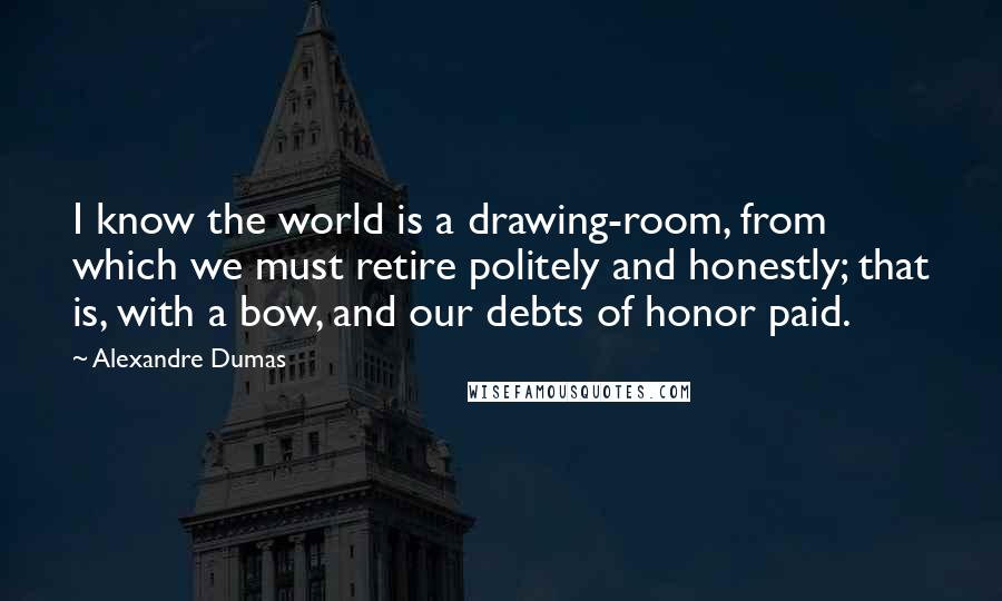 Alexandre Dumas Quotes: I know the world is a drawing-room, from which we must retire politely and honestly; that is, with a bow, and our debts of honor paid.