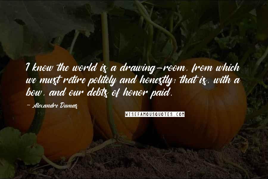 Alexandre Dumas Quotes: I know the world is a drawing-room, from which we must retire politely and honestly; that is, with a bow, and our debts of honor paid.