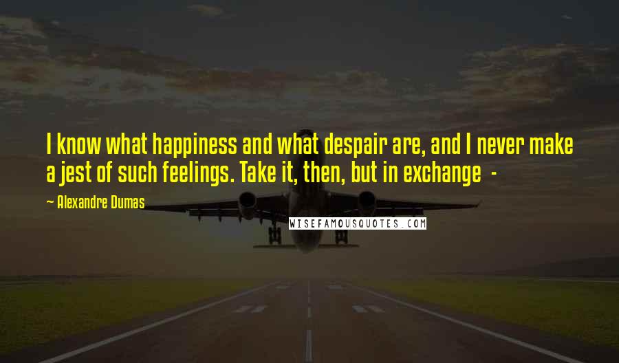 Alexandre Dumas Quotes: I know what happiness and what despair are, and I never make a jest of such feelings. Take it, then, but in exchange  - 