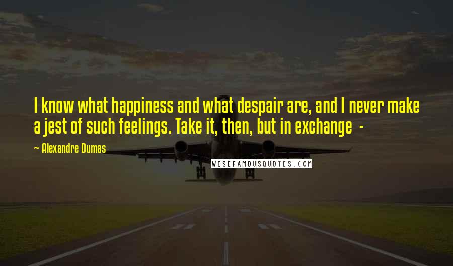 Alexandre Dumas Quotes: I know what happiness and what despair are, and I never make a jest of such feelings. Take it, then, but in exchange -