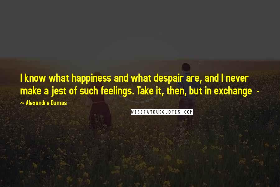 Alexandre Dumas Quotes: I know what happiness and what despair are, and I never make a jest of such feelings. Take it, then, but in exchange  - 