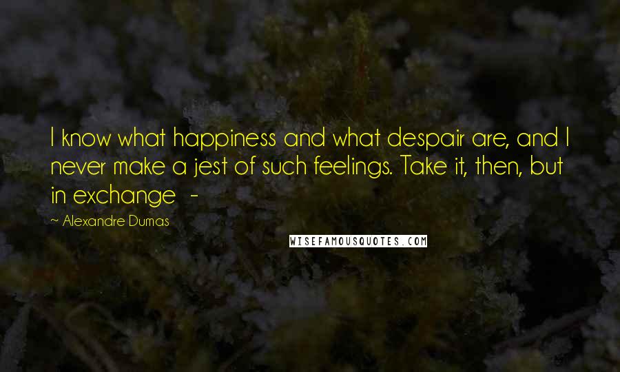 Alexandre Dumas Quotes: I know what happiness and what despair are, and I never make a jest of such feelings. Take it, then, but in exchange  - 